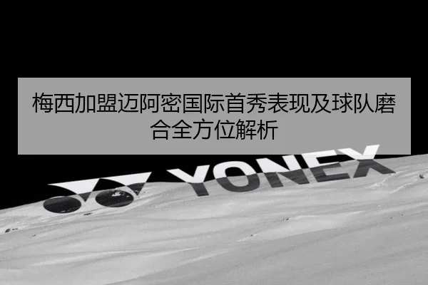 梅西加盟迈阿密国际首秀表现及球队磨合全方位解析